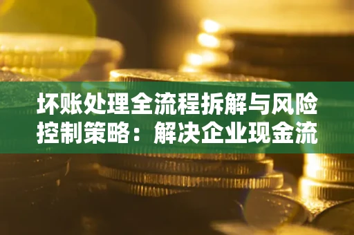 北京坏账处理全流程拆解与风险控制策略：解决企业现金流顽疾的实战指南