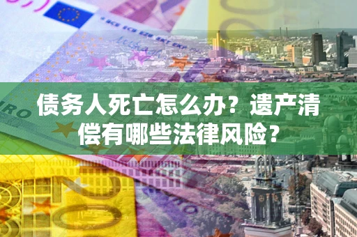 北京债务人死亡怎么办？遗产清偿有哪些法律风险？